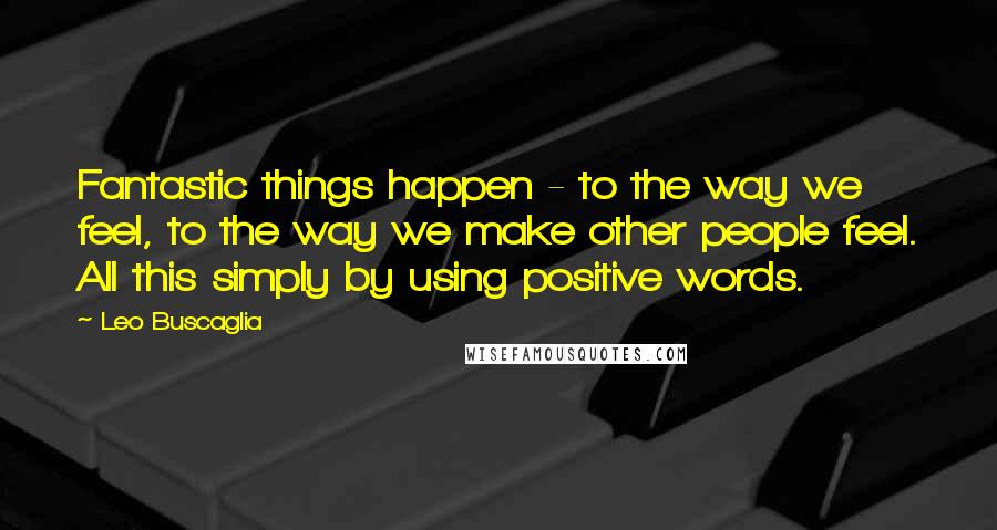 Leo Buscaglia Quotes: Fantastic things happen - to the way we feel, to the way we make other people feel. All this simply by using positive words.