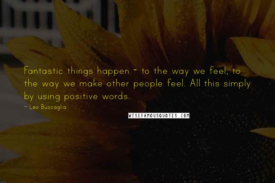 Leo Buscaglia Quotes: Fantastic things happen - to the way we feel, to the way we make other people feel. All this simply by using positive words.