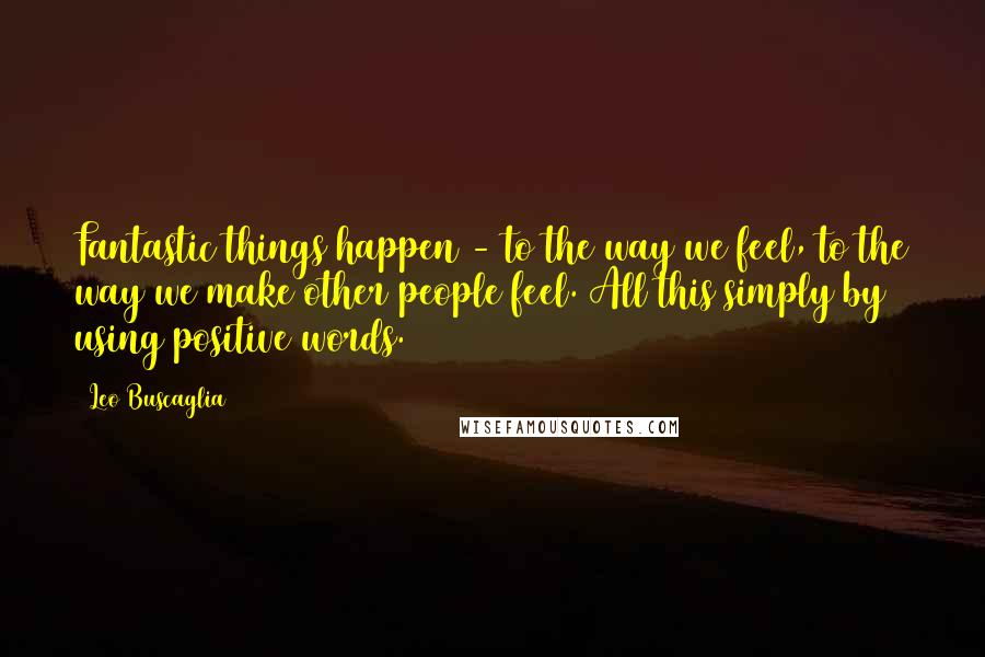 Leo Buscaglia Quotes: Fantastic things happen - to the way we feel, to the way we make other people feel. All this simply by using positive words.