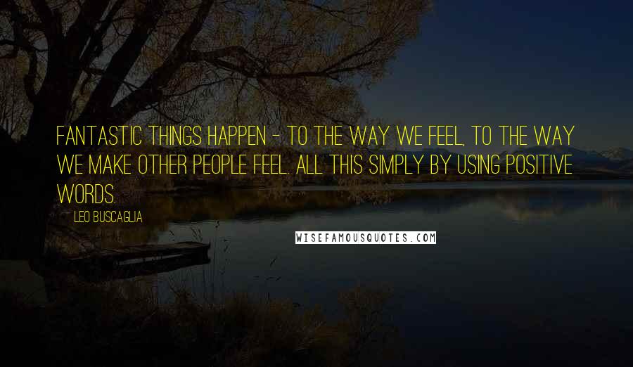 Leo Buscaglia Quotes: Fantastic things happen - to the way we feel, to the way we make other people feel. All this simply by using positive words.