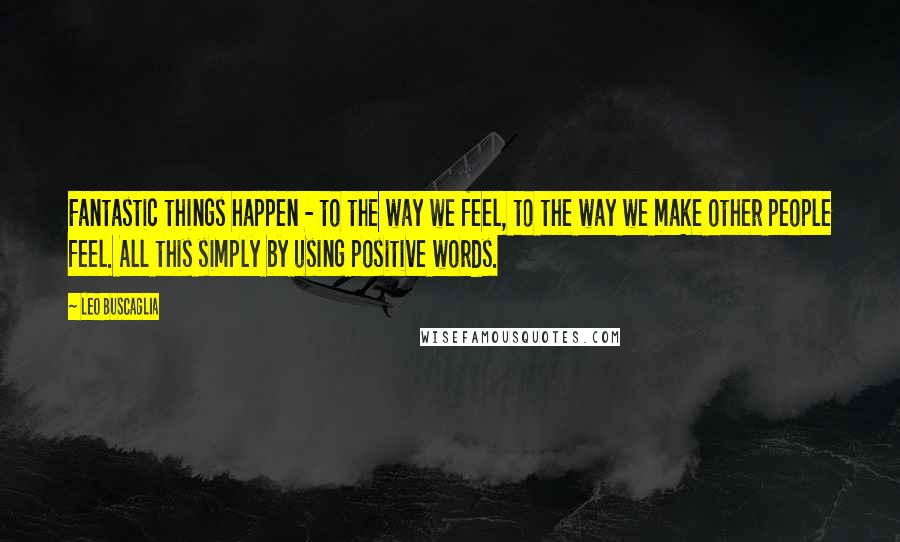 Leo Buscaglia Quotes: Fantastic things happen - to the way we feel, to the way we make other people feel. All this simply by using positive words.