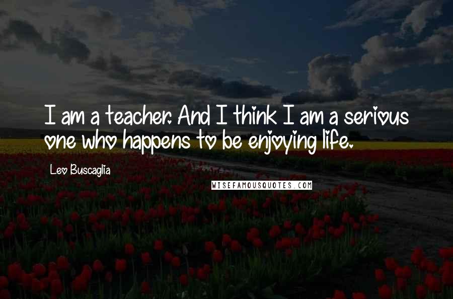 Leo Buscaglia Quotes: I am a teacher. And I think I am a serious one who happens to be enjoying life.