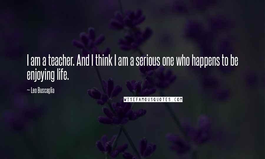 Leo Buscaglia Quotes: I am a teacher. And I think I am a serious one who happens to be enjoying life.