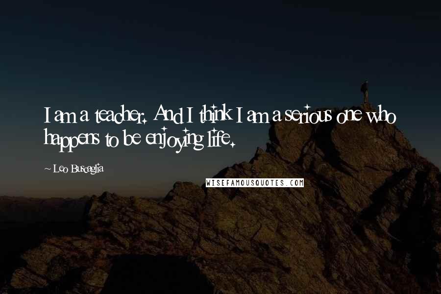 Leo Buscaglia Quotes: I am a teacher. And I think I am a serious one who happens to be enjoying life.