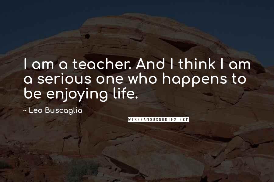 Leo Buscaglia Quotes: I am a teacher. And I think I am a serious one who happens to be enjoying life.
