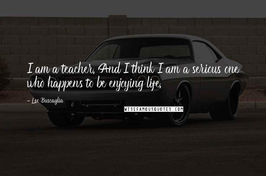 Leo Buscaglia Quotes: I am a teacher. And I think I am a serious one who happens to be enjoying life.