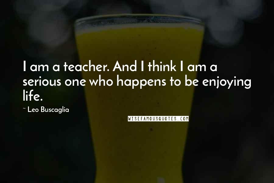 Leo Buscaglia Quotes: I am a teacher. And I think I am a serious one who happens to be enjoying life.