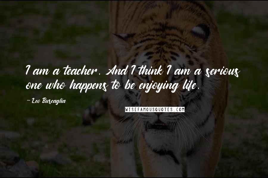 Leo Buscaglia Quotes: I am a teacher. And I think I am a serious one who happens to be enjoying life.