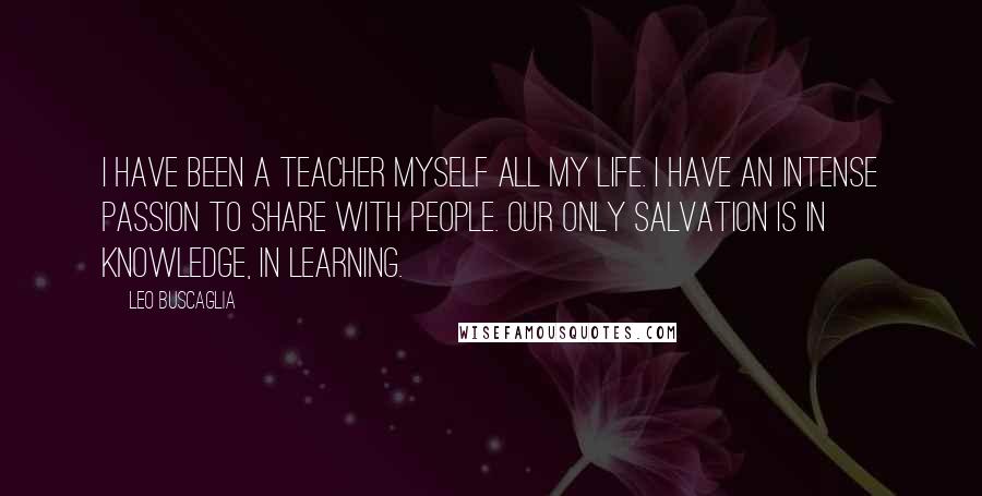 Leo Buscaglia Quotes: I have been a teacher myself all my life. I have an intense passion to share with people. Our only salvation is in knowledge, in learning.