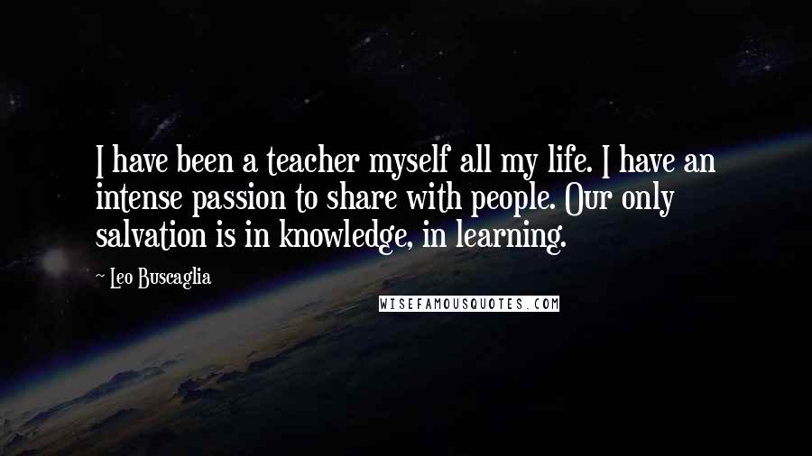 Leo Buscaglia Quotes: I have been a teacher myself all my life. I have an intense passion to share with people. Our only salvation is in knowledge, in learning.