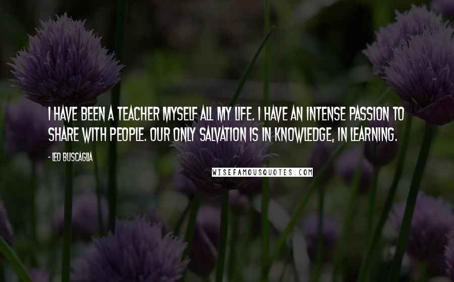 Leo Buscaglia Quotes: I have been a teacher myself all my life. I have an intense passion to share with people. Our only salvation is in knowledge, in learning.