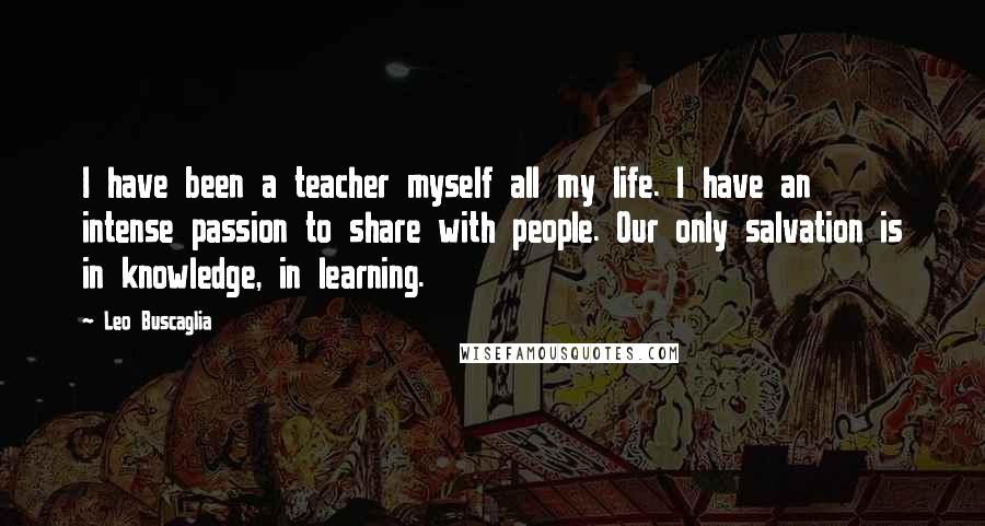 Leo Buscaglia Quotes: I have been a teacher myself all my life. I have an intense passion to share with people. Our only salvation is in knowledge, in learning.