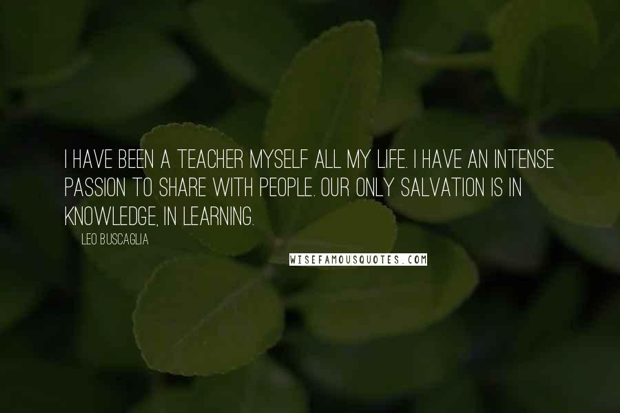 Leo Buscaglia Quotes: I have been a teacher myself all my life. I have an intense passion to share with people. Our only salvation is in knowledge, in learning.