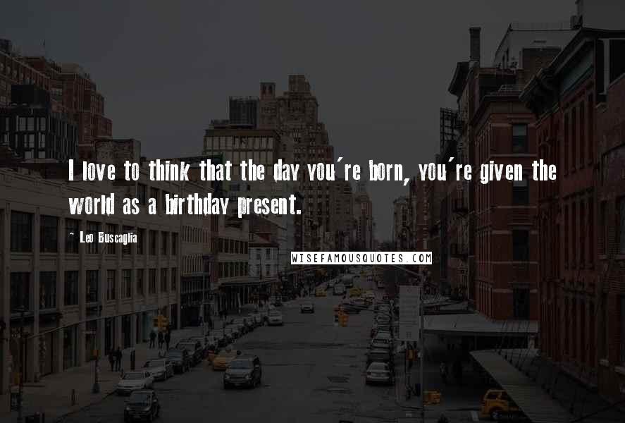 Leo Buscaglia Quotes: I love to think that the day you're born, you're given the world as a birthday present.