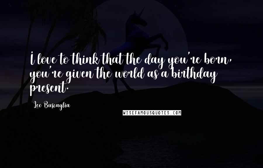 Leo Buscaglia Quotes: I love to think that the day you're born, you're given the world as a birthday present.