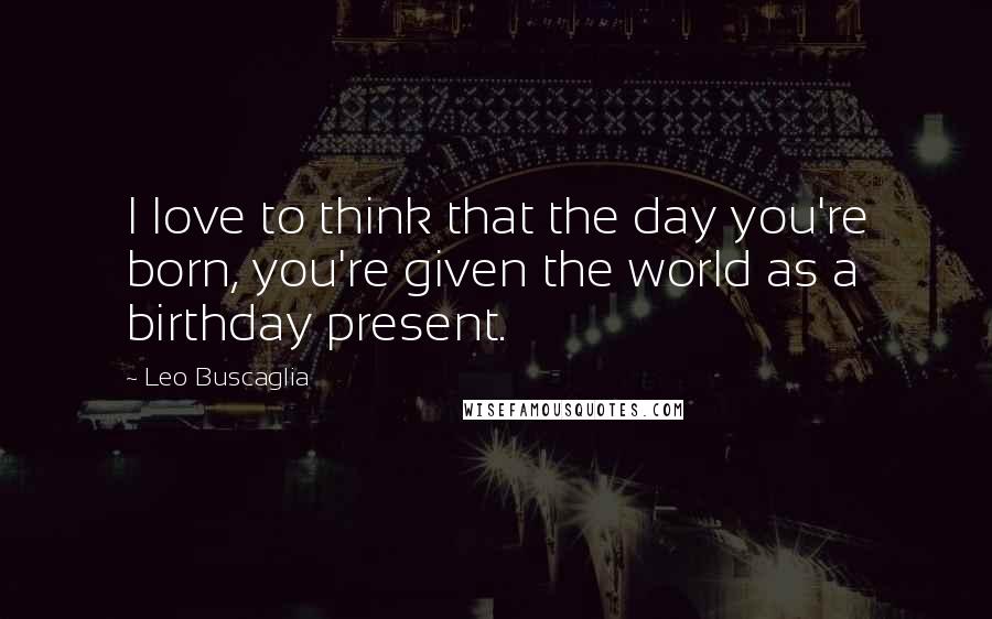 Leo Buscaglia Quotes: I love to think that the day you're born, you're given the world as a birthday present.