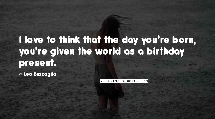 Leo Buscaglia Quotes: I love to think that the day you're born, you're given the world as a birthday present.