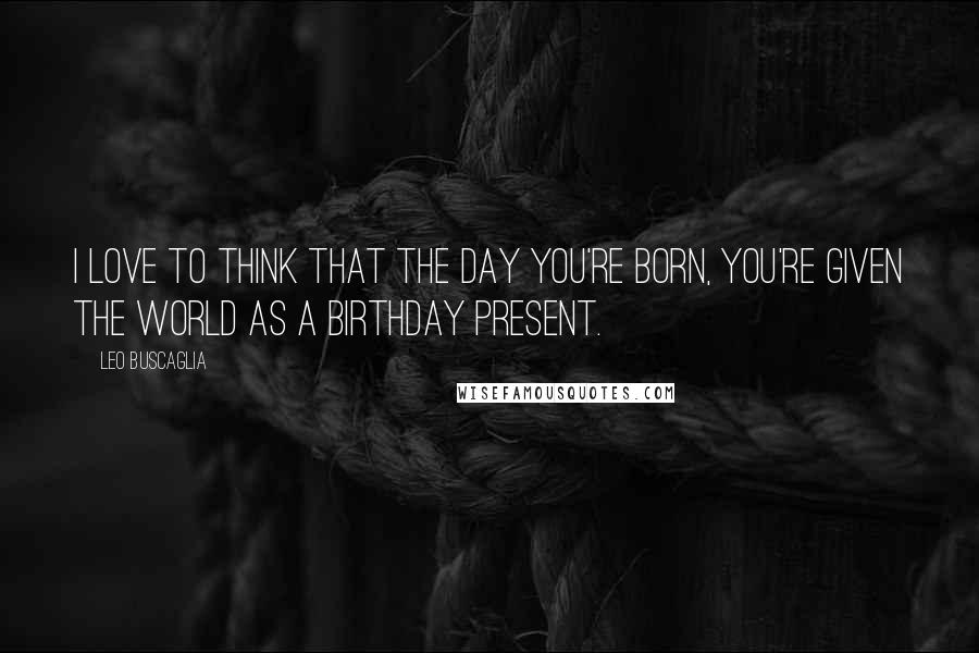 Leo Buscaglia Quotes: I love to think that the day you're born, you're given the world as a birthday present.