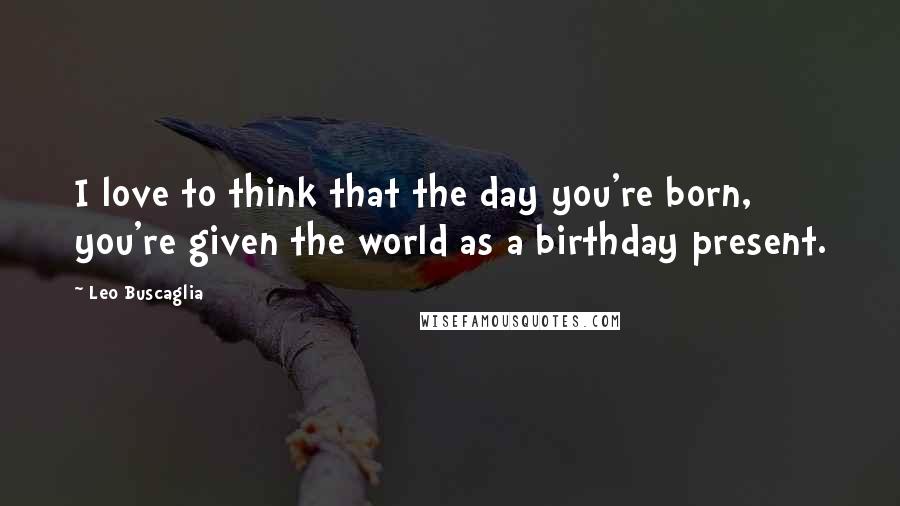 Leo Buscaglia Quotes: I love to think that the day you're born, you're given the world as a birthday present.