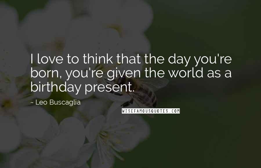 Leo Buscaglia Quotes: I love to think that the day you're born, you're given the world as a birthday present.