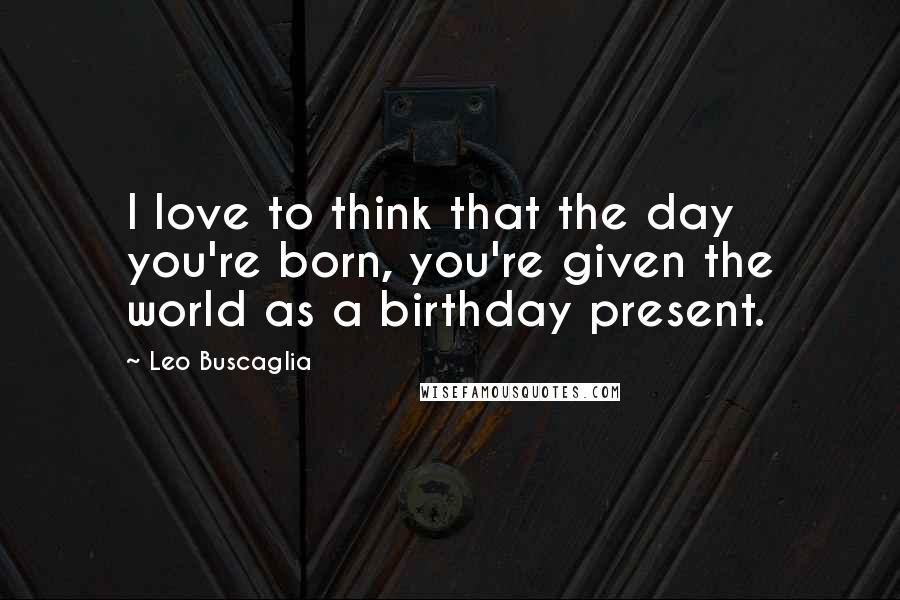 Leo Buscaglia Quotes: I love to think that the day you're born, you're given the world as a birthday present.