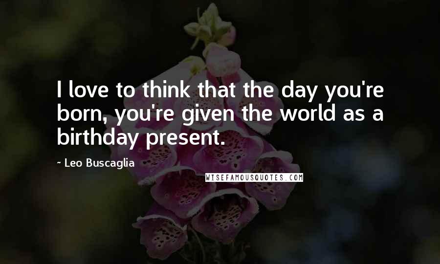 Leo Buscaglia Quotes: I love to think that the day you're born, you're given the world as a birthday present.