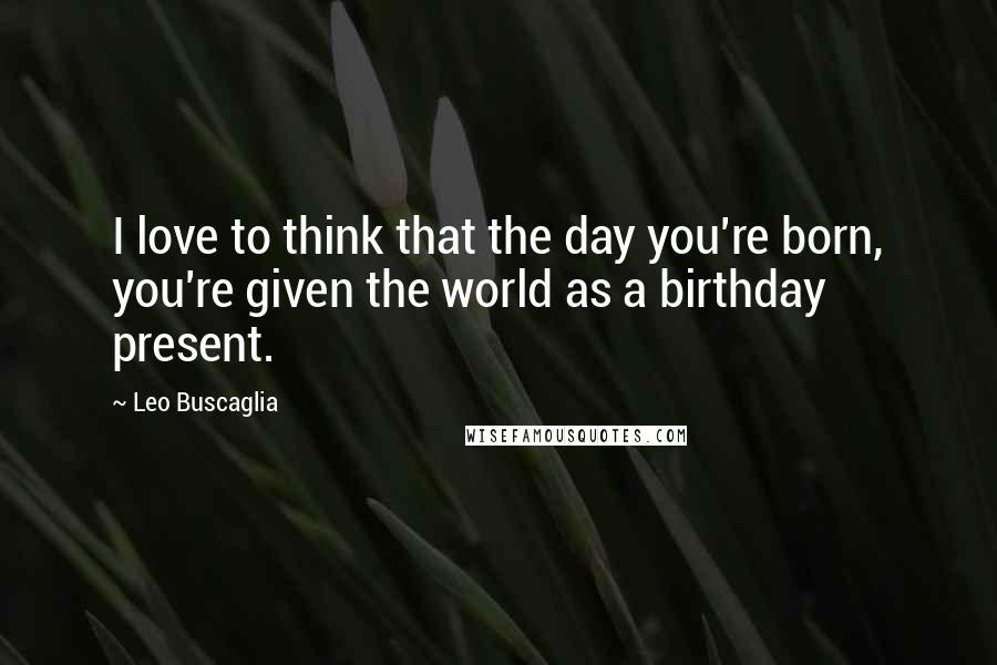 Leo Buscaglia Quotes: I love to think that the day you're born, you're given the world as a birthday present.