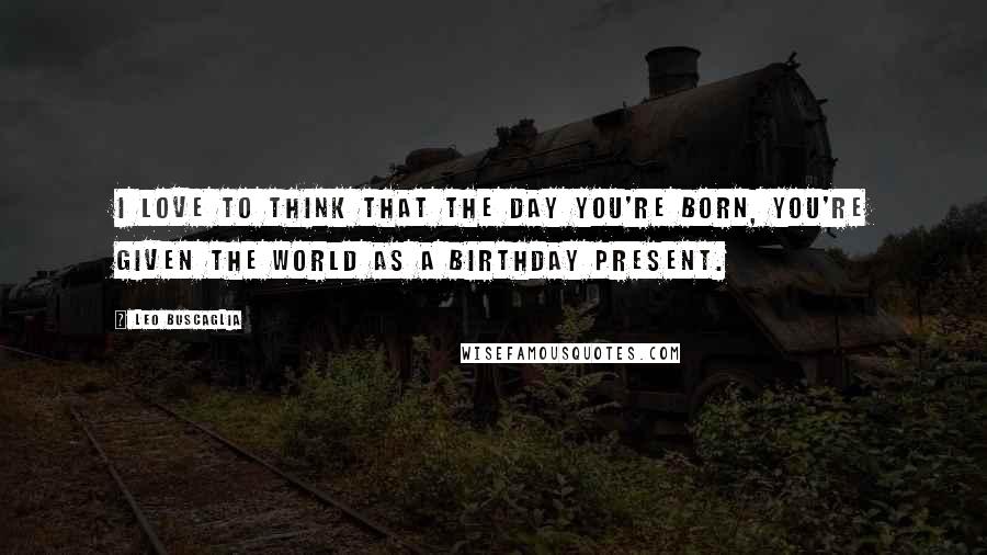 Leo Buscaglia Quotes: I love to think that the day you're born, you're given the world as a birthday present.