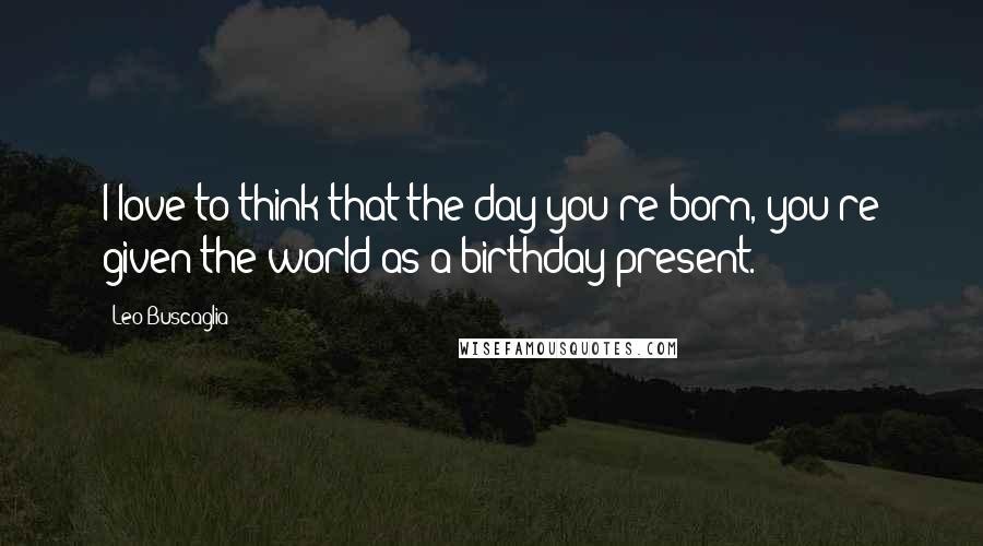 Leo Buscaglia Quotes: I love to think that the day you're born, you're given the world as a birthday present.