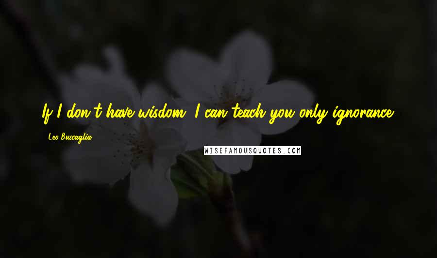 Leo Buscaglia Quotes: If I don't have wisdom, I can teach you only ignorance.