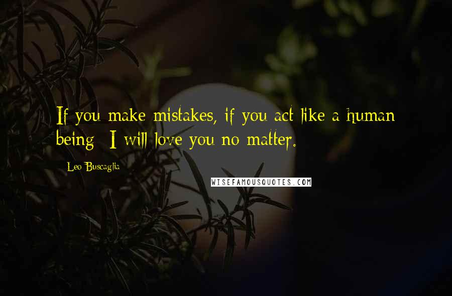 Leo Buscaglia Quotes: If you make mistakes, if you act like a human being- I will love you no matter.