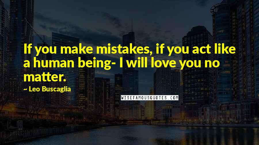 Leo Buscaglia Quotes: If you make mistakes, if you act like a human being- I will love you no matter.