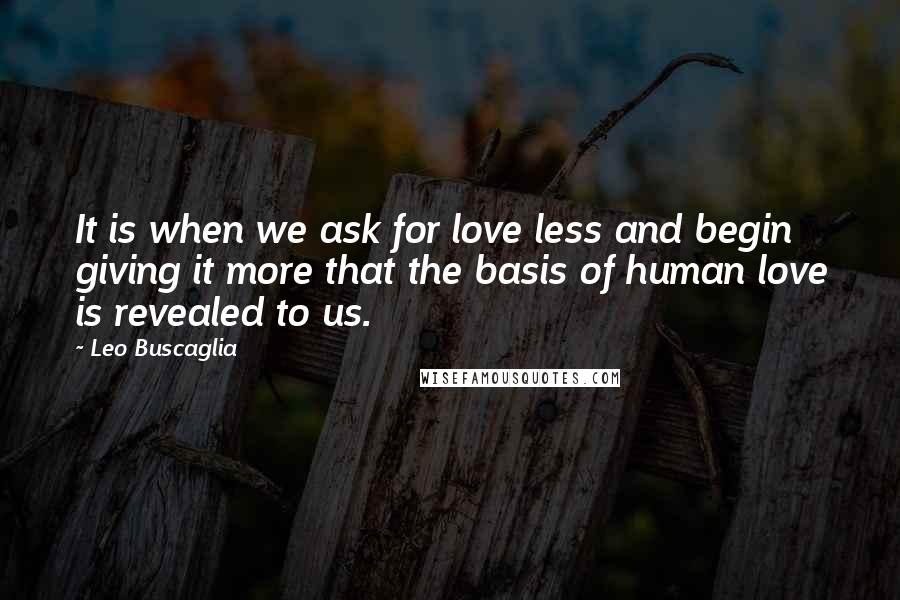 Leo Buscaglia Quotes: It is when we ask for love less and begin giving it more that the basis of human love is revealed to us.