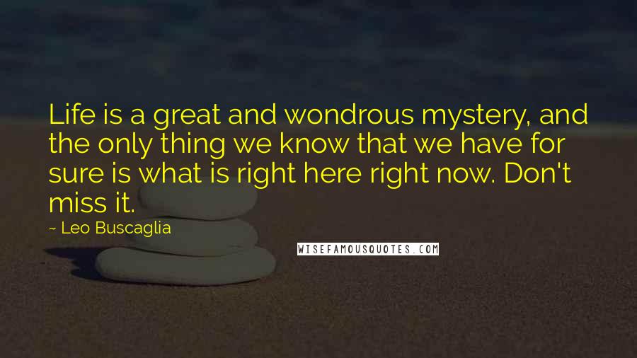 Leo Buscaglia Quotes: Life is a great and wondrous mystery, and the only thing we know that we have for sure is what is right here right now. Don't miss it.