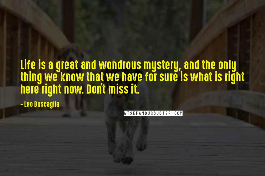 Leo Buscaglia Quotes: Life is a great and wondrous mystery, and the only thing we know that we have for sure is what is right here right now. Don't miss it.