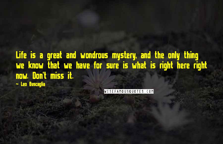 Leo Buscaglia Quotes: Life is a great and wondrous mystery, and the only thing we know that we have for sure is what is right here right now. Don't miss it.