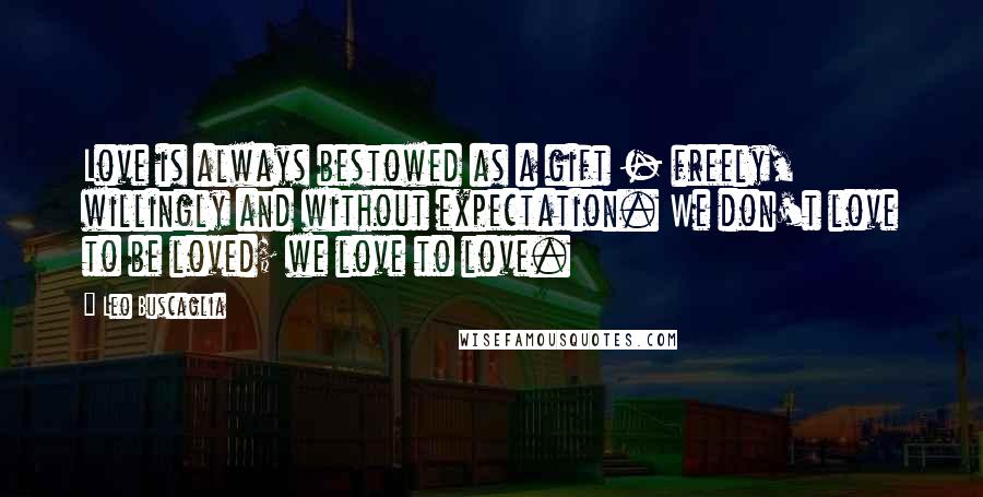 Leo Buscaglia Quotes: Love is always bestowed as a gift - freely, willingly and without expectation. We don't love to be loved; we love to love.