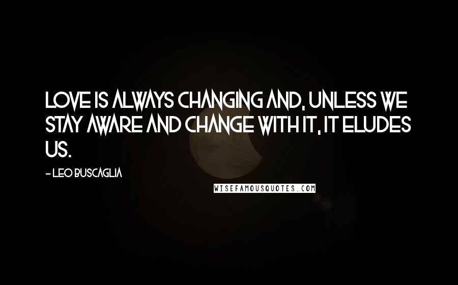 Leo Buscaglia Quotes: Love is always changing and, unless we stay aware and change with it, it eludes us.