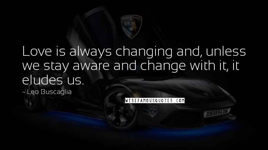 Leo Buscaglia Quotes: Love is always changing and, unless we stay aware and change with it, it eludes us.
