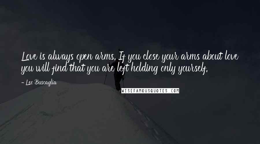 Leo Buscaglia Quotes: Love is always open arms. If you close your arms about love you will find that you are left holding only yourself.