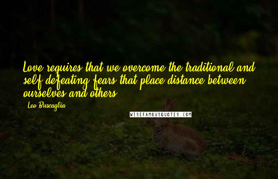 Leo Buscaglia Quotes: Love requires that we overcome the traditional and self-defeating fears that place distance between ourselves and others.