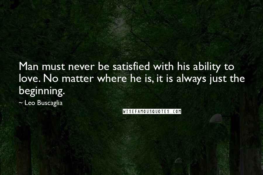 Leo Buscaglia Quotes: Man must never be satisfied with his ability to love. No matter where he is, it is always just the beginning.