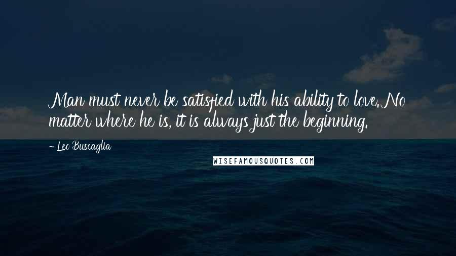 Leo Buscaglia Quotes: Man must never be satisfied with his ability to love. No matter where he is, it is always just the beginning.