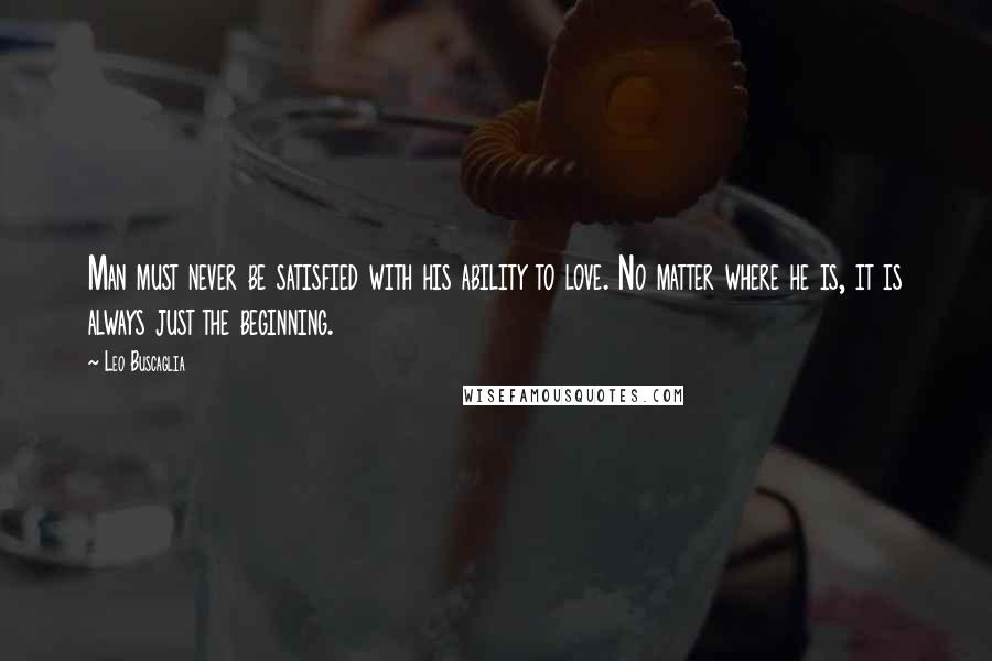 Leo Buscaglia Quotes: Man must never be satisfied with his ability to love. No matter where he is, it is always just the beginning.