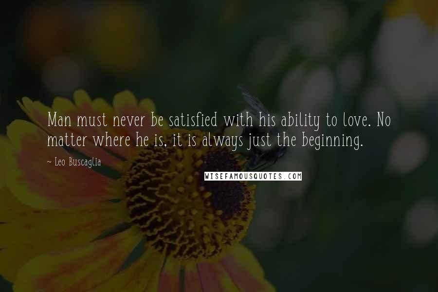 Leo Buscaglia Quotes: Man must never be satisfied with his ability to love. No matter where he is, it is always just the beginning.