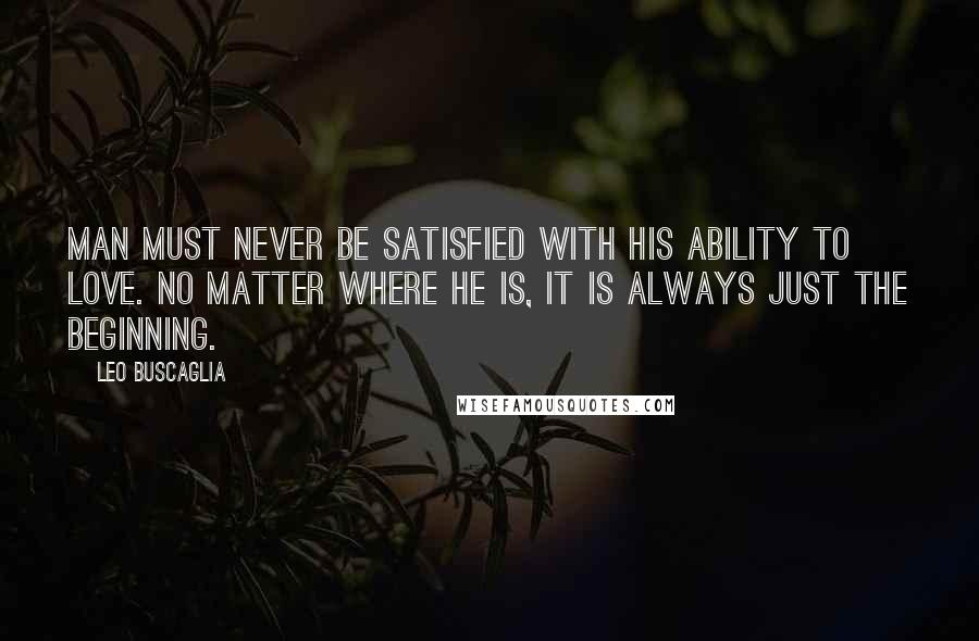 Leo Buscaglia Quotes: Man must never be satisfied with his ability to love. No matter where he is, it is always just the beginning.