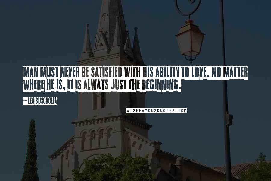 Leo Buscaglia Quotes: Man must never be satisfied with his ability to love. No matter where he is, it is always just the beginning.