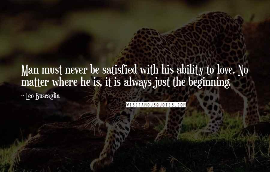 Leo Buscaglia Quotes: Man must never be satisfied with his ability to love. No matter where he is, it is always just the beginning.