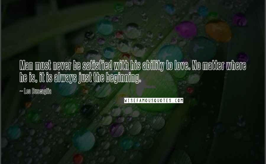 Leo Buscaglia Quotes: Man must never be satisfied with his ability to love. No matter where he is, it is always just the beginning.