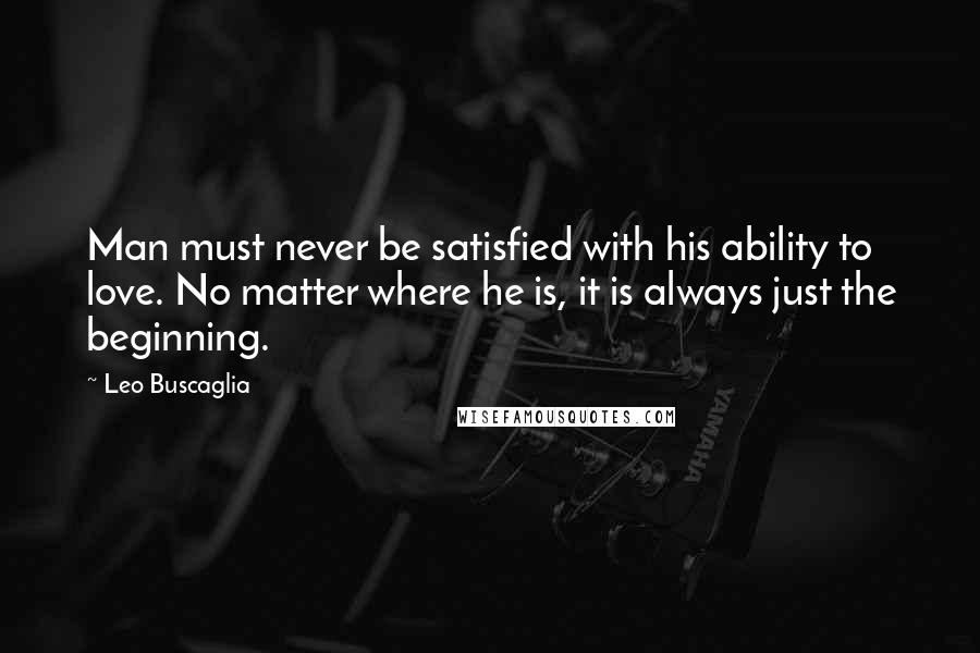 Leo Buscaglia Quotes: Man must never be satisfied with his ability to love. No matter where he is, it is always just the beginning.